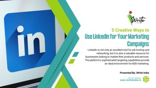 www.iwriteindia.in
Visit Our Website
UseLinkedInforYourMarketing
Campaigns
5 Creative Ways to
LinkedIn is not only an excellent tool for job hunting and
networking, but it is also a valuable resource for
businesses looking to market their products and services.
The platform's sophisticated targeting capabilities provide
an ideal environment for B2B marketing.
Presented By: iWrite India
 