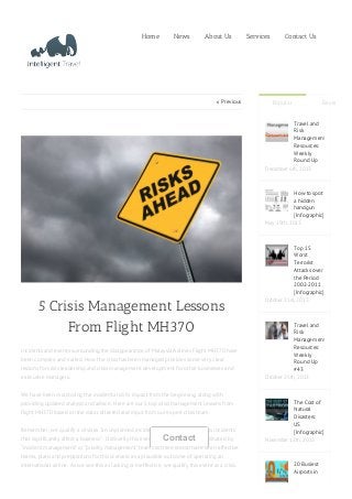  Previous
5 Crisis Management Lessons
From Flight MH370
Incidents and events surrounding the disappearance of Malaysia Airlines Flight MH370 have
been complex and varied. How the crisis has been managed provides some very clear
lessons for crisis leadership and crisis management development for other businesses and
executive managers.
We have been monitoring the incident and it’s impact from the beginning, along with
providing updated analysis and advice. Here are our 5 top crisis management lessons from
flight MH370 based on the data collected and input from our expert crisis team.
Remember, we qualify a crisis as “an unplanned incident or several simultaneous incidents
that significantly affect a business”. Ordinarily this event would have been coordinated by
“incident management” or “priority management” teams as there would have been effective
teams, plans and preparations for this scenario as a plausible outcome of operating an
international airline. As we see this as lacking or ineffective, we qualify this event as a crisis.
Home News About Us Services Contact Us
Popular Recent
Travel and
Risk
Management
Resources:
Weekly
Round Up
December 6th, 2013
How to spot
a hidden
handgun
[Infographic]
May 19th, 2013
Top 15
Worst
Terrorist
Attacks over
the Period
2002-2011
[Infographic]
October 21st, 2013
Travel and
Risk
Management
Resources:
Weekly
Round Up
#43
October 25th, 2013
The Cost of
Natural
Disasters:
US
[Infographic]
November 12th, 2013
20 Busiest
Airports in
Contact
 