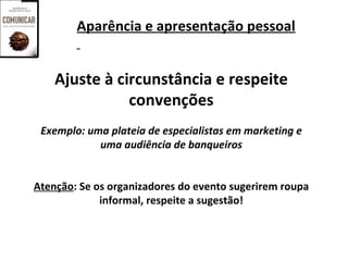 Aparência e apresentação pessoal


    Ajuste à circunstância e respeite
               convenções
 Exemplo: uma plateia de especialistas em marketing e
            uma audiência de banqueiros


Atenção: Se os organizadores do evento sugerirem roupa
             informal, respeite a sugestão!
 