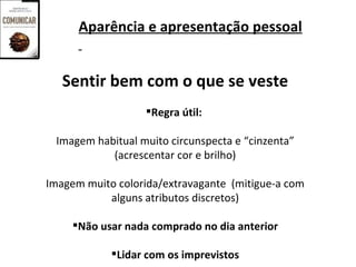 Aparência e apresentação pessoal


   Sentir bem com o que se veste
                  Regra útil:

 Imagem habitual muito circunspecta e “cinzenta”
           (acrescentar cor e brilho)

Imagem muito colorida/extravagante (mitigue-a com
           alguns atributos discretos)

     Não usar nada comprado no dia anterior

            Lidar com os imprevistos
 