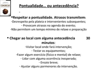 Pontualidade… ou antecedência?

  Respeitar a pontualidade. Atrasos transmitem:
   -Desrespeito pela plateia e intervenientes subsequentes;
          - Provocam atrasos na agenda do evento;
  -Não permitem um tempo mínimo de relaxe e preparação

 Chegar ao local com alguma antecedência                   30
                      minutos:
              -Visitar local onde fará intervenção;
                    - Testar os equipamentos;
      -Fazer algum exercício (físico e mental) de relaxe;
          - Lidar com alguma ocorrência inesperada;
                          - Ensaio breve;
         - Ajustar alguns pormenores da intervenção.
 