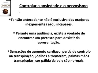 Controlar a ansiedade e o nervosismo


Tensão antecedente não é exclusiva dos oradores
         inexperientes e/ou incapazes.

    Perante uma audiência, existe a vontade de
      encontrar um pretexto para desistir da
                 apresentação.

 Sensações de aumento cardíaco, perda de controlo
 na transpiração, joelhos a tremerem, palmas mãos
    transpiradas, cor pálida da pele são normais.
 