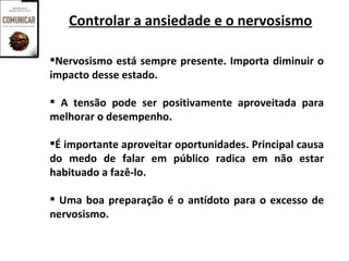Controlar a ansiedade e o nervosismo

Nervosismo está sempre presente. Importa diminuir o
impacto desse estado.

 A tensão pode ser positivamente aproveitada para
melhorar o desempenho.

É importante aproveitar oportunidades. Principal causa
do medo de falar em público radica em não estar
habituado a fazê-lo.

 Uma boa preparação é o antídoto para o excesso de
nervosismo.
 