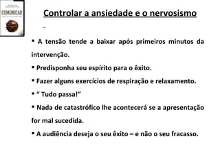 Controlar a ansiedade e o nervosismo

 A tensão tende a baixar após primeiros minutos da
intervenção.
 Predisponha seu espírito para o êxito.
 Fazer alguns exercícios de respiração e relaxamento.
 “ Tudo passa!”
 Nada de catastrófico lhe acontecerá se a apresentação
for mal sucedida.
 A audiência deseja o seu êxito – e não o seu fracasso.
 