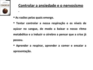 Controlar a ansiedade e o nervosismo

 As razões pelas quais emerge.
 Tentar controlar a nossa respiração e os níveis de
açúcar no sangue, de modo a baixar o nosso ritmo
metabólico e a induzir o cérebro a pensar que a crise já
passou.
 Aprender a respirar, aprender a comer e ensaiar a
apresentação.
 