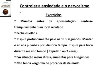 Controlar a ansiedade e o nervosismo
                       Exercícios
   Minutos    antes     da   apresentação:    sente-se
tranquilamente num local recatado
 Feche os olhos
 Inspire profundamente pelo nariz 3 segundos. Manter
o ar nos pulmões por idêntico tempo. Inspire pela boca
durante mesmo tempo ( Repetir 6 ou 7 vezes).
 Em situação maior stress, aumentar para 4 segundos.
 Não tenha vergonha de proceder deste modo.
 