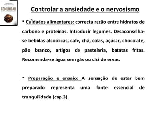 Controlar a ansiedade e o nervosismo
 Cuidados alimentares: correcta razão entre hidratos de
carbono e proteínas. Introduzir legumes. Desaconselha-
se bebidas alcoólicas, café, chá, colas, açúcar, chocolate,
pão branco, artigos de pastelaria, batatas fritas.
Recomenda-se água sem gás ou chá de ervas.


 Preparação e ensaio: A sensação de estar bem
preparado    representa     uma    fonte    essencial   de
tranquilidade (cap.3).
 