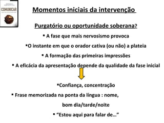 Momentos iniciais da intervenção

         Purgatório ou oportunidade soberana?
              A fase que mais nervosismo provoca
     O instante em que o orador cativa (ou não) a plateia
              A formação das primeiras impressões
 A eficácia da apresentação depende da qualidade da fase inicial


                   Confiança, concentração
 Frase memorizada na ponta da língua : nome,
                      bom dia/tarde/noite
                  “Estou aqui para falar de…”
 