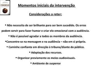 Momentos iniciais da intervenção

                     Considerações a reter:


   Não necessita de ser brilhante para ser bem sucedido. Os erros
podem servir para fazer humor e criar elo emocional com a audiência.
      Não é possível agradar a todos os membros da audiência.
  Concentre-se na mensagem e na audiência – não em si próprio.
    Caminhe confiante em direcção à tribuna/diante do público.
                      Adaptação dos recursos.
           Organizar previamente os meios audiovisuais.
                       Ambiente de suspense
 