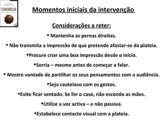 Momentos iniciais da intervenção

                     Considerações a reter:
                   Mantenha as pernas direitas.
 Não transmita a impressão de que pretende afastar-se da plateia.
         Procure criar uma boa impressão desde o início.
             Sorria – mesmo antes de começar a falar.
 Mostre vontade de partilhar os seus pensamentos com a audiência.
                   Seja cauteloso com os gestos.
      Evite ficar sentado. Se for o caso, não esconda as mãos.
                Utilize a voz activa – e não passiva.
             Estabelece contacto visual com a plateia.
 