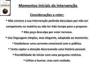 Momentos iniciais da intervenção

                 Considerações a reter:
 Não comece a sua intervenção pedindo desculpas por não ser
competente na matéria ou não ter tido tempo para a preparar.
            Não peça desculpa por estar nervoso.
 Use linguagem simples, mas elegante, adaptada ao momento.
     Estabelecer uma corrente emocional com o público.
  Tente captar a atenção descrevendo uma história pessoal.
     Possibilidade de iniciar com uma pergunta retórica.
             Utilize o humor, mas com cuidado.
 