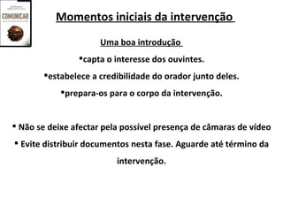 Momentos iniciais da intervenção
                      Uma boa introdução
                capta o interesse dos ouvintes.
       estabelece a credibilidade do orador junto deles.
            prepara-os para o corpo da intervenção.


 Não se deixe afectar pela possível presença de câmaras de vídeo
 Evite distribuir documentos nesta fase. Aguarde até término da
                          intervenção.
 