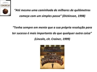 “Até mesmo uma caminhada de milhares de quilómetros
     começa com um simples passo” (Dickinson, 1998)


“Tenha sempre em mente que a sua própria resolução para
ter sucesso é mais importante do que qualquer outra coisa”
                (Lincoln, cit. Crainer, 1999)
 