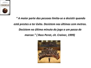 “ A maior parte das pessoas limita-se a desistir quando
está prestes a ter êxito. Desistem nos últimos cem metros.
    Desistem no último minuto do jogo a um passo de
        marcar.” ( Ross Perot, cit. Crainer, 1999)
 