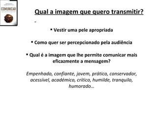 Qual a imagem que quero transmitir?

            Vestir uma pele apropriada

   Como quer ser percepcionado pela audiência

 Qual é a imagem que lhe permite comunicar mais
             eficazmente a mensagem?

Empenhado, confiante, jovem, prático, conservador,
 acessível, académico, crítico, humilde, tranquilo,
                  humorado…
 