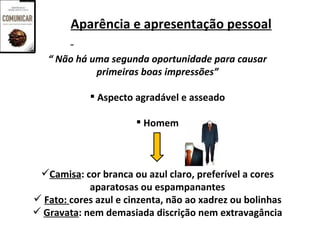Aparência e apresentação pessoal

   “ Não há uma segunda oportunidade para causar
             primeiras boas impressões”

             Aspecto agradável e asseado

                        Homem



 Camisa: cor branca ou azul claro, preferível a cores
            aparatosas ou espampanantes
 Fato: cores azul e cinzenta, não ao xadrez ou bolinhas
 Gravata: nem demasiada discrição nem extravagância
 