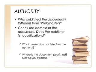 AUTHORITY
• Who published the document?
Different from "Webmaster?"
• Check the domain of the
document, Does the publisher
list qualifications?
What credentials are listed for the
authors)?
Where is the document published?
Check URL domain.