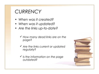 CURRENCY
• When was it created?
• When was it updated?
• Are the links up-to-date?
How many dead links are on the
page?
Are the links current or updated
regularly?
Is the information on the page
outdated?