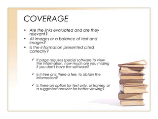 COVERAGE
• Are the links evaluated and are they
relevant?
• All images or a balance of text and
images?
• Is the information presented cited
correctly?
If page requires special software to view
the information, how much are you missing
if you don't have the software?
Is it free or is there a fee, to obtain the
information?
Is there an option for text only, or frames, or
a suggested browser for better viewing?