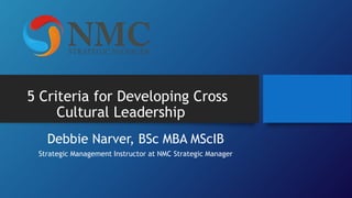 5 Criteria for Developing Cross
Cultural Leadership
Debbie Narver, BSc MBA MScIB
Strategic Management Instructor at NMC Strategic Manager
 