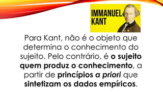 Para Kant, não é o objeto que
determina o conhecimento do
sujeito. Pelo contrário, é o sujeito
quem produz o conhecimento, a
partir de princípios a priori que
sintetizam os dados empíricos.
 