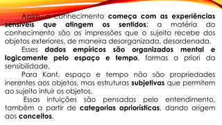 Assim, o conhecimento começa com as experiências
sensíveis que atingem os sentidos: a matéria do
conhecimento são as impressões que o sujeito recebe dos
objetos exteriores, de maneira desorganizada, desordenada.
Esses dados empíricos são organizados mental e
logicamente pelo espaço e tempo, formas a priori da
sensibilidade.
Para Kant, espaço e tempo não são propriedades
inerentes aos objetos, mas estruturas subjetivas que permitem
ao sujeito intuir os objetos.
Essas intuições são pensadas pelo entendimento,
também a partir de categorias apriorísticas, dando origem
aos conceitos.
 
