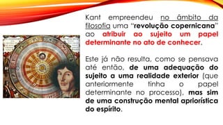 Kant empreendeu no âmbito da
filosofia uma “revolução copernicana”
ao atribuir ao sujeito um papel
determinante no ato de conhecer.
Este já não resulta, como se pensava
até então, de uma adequação do
sujeito a uma realidade exterior (que
anteriormente tinha o papel
determinante no processo), mas sim
de uma construção mental apriorística
do espírito.
 