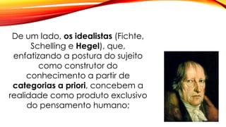 De um lado, os idealistas (Fichte,
Schelling e Hegel), que,
enfatizando a postura do sujeito
como construtor do
conhecimento a partir de
categorias a priori, concebem a
realidade como produto exclusivo
do pensamento humano;
 