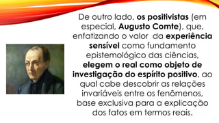 De outro lado, os positivistas (em
especial, Augusto Comte), que,
enfatizando o valor da experiência
sensível como fundamento
epistemológico das ciências,
elegem o real como objeto de
investigação do espírito positivo, ao
qual cabe descobrir as relações
invariáveis entre os fenômenos,
base exclusiva para a explicação
dos fatos em termos reais.
 