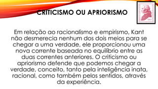 CRITICISMO OU APRIORISMO
Em relação ao racionalismo e empirismo, Kant
não desmerecia nenhum dos dois meios para se
chegar a uma verdade, ele proporcionou uma
nova corrente baseada no equilíbrio entre as
duas correntes anteriores. O criticismo ou
apriorismo defende que podemos chegar a
verdade, conceito, tanto pela inteligência inata,
racional, como também pelos sentidos, através
da experiência.
 