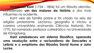 Immanuel Kant (1724 - 1804) foi um filósofo alemão,
considerado um dos maiores da história e dos mais
influentes no ocidente.
Kant veio de família pobre e foi criado no seio da
religião protestante. Lecionou geografia e iniciou a
carreira universitária ensinando Ciências Naturais. Em
1770, foi nomeado professor catedrático na Universidade
de Königsberg.
Kant estabeleceu um sistema filosófico, operando
uma resolução entre o racionalismo de Descartes e
Leibniz e o empirismo dos filósofos David Hume e John
Locke.
 
