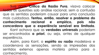 Sua obra, Crítica da Razão Pura, visava colocar
todas as questões sob análise racional, sem a confusão
que os sentidos poderiam causar para uma conclusão
mais cuidadosa. Tentou, então, resolver o problema do
conhecimento racional e empírico, pois não
concordava que a experiência sensível era limitada.
Kant achava que as verdades universais poderiam
ser encontradas a priori, ou seja, antes de qualquer
experiência.
Assim, para Kant, o espírito ou razão modelava e
coordenava as sensações, sendo as impressões dos
sentidos externos apenas matéria prima para o
conhecimento.
 