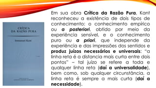 Em sua obra Crítica da Razão Pura, Kant
reconheceu a existência de dois tipos de
conhecimento: o conhecimento empírico
ou a posteriori, obtido por meio da
experiência sensível, e o conhecimento
puro ou a priori, que independe da
experiência e das impressões dos sentidos e
produz juízos necessários e universais: “a
linha reta é a distancia mais curta entre dois
pontos” – tal juízo se refere a toda e
qualquer linha reta (daí a universalidade),
bem como, sob qualquer circunstância, a
linha reta é sempre a mais curta (daí a
necessidade).
 