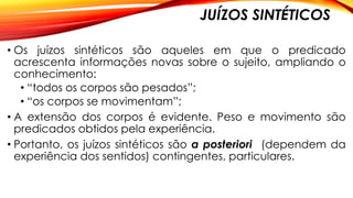 JUÍZOS SINTÉTICOS
• Os juízos sintéticos são aqueles em que o predicado
acrescenta informações novas sobre o sujeito, ampliando o
conhecimento:
• “todos os corpos são pesados”;
• “os corpos se movimentam”;
• A extensão dos corpos é evidente. Peso e movimento são
predicados obtidos pela experiência.
• Portanto, os juízos sintéticos são a posteriori (dependem da
experiência dos sentidos) contingentes, particulares.
 
