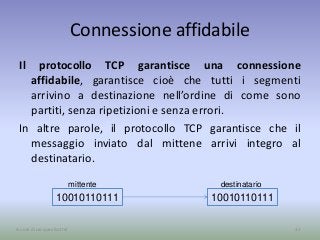 Connessione affidabile
Il protocollo TCP garantisce una connessione
affidabile, garantisce cioè che tutti i segmenti
arrivino a destinazione nell’ordine di come sono
partiti, senza ripetizioni e senza errori.
In altre parole, il protocollo TCP garantisce che il
messaggio inviato dal mittene arrivi integro al
destinatario.
31A cura di Jacques Bottel
10010110111 10010110111
destinatariomittente
 
