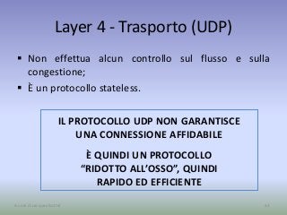 Layer 4 - Trasporto (UDP)
 Non effettua alcun controllo sul flusso e sulla
congestione;
 È un protocollo stateless.
33A cura di Jacques Bottel
IL PROTOCOLLO UDP NON GARANTISCE
UNA CONNESSIONE AFFIDABILE
È QUINDI UN PROTOCOLLO
“RIDOTTO ALL’OSSO”, QUINDI
RAPIDO ED EFFICIENTE
 
