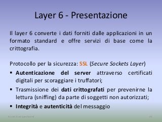 Layer 6 - Presentazione
Il layer 6 converte i dati forniti dalle applicazioni in un
formato standard e offre servizi di base come la
crittografia.
Protocollo per la sicurezza: SSL (Secure Sockets Layer)
 Autenticazione del server attraverso certificati
digitali per scoraggiare i truffatori;
 Trasmissione dei dati crittografati per prevenirne la
lettura (sniffing) da parte di soggetti non autorizzati;
 Integrità e autenticità del messaggio
35A cura di Jacques Bottel
 