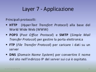 Layer 7 - Applicazione
Principali protocolli:
 HTTP (HyperText Transfert Protocol) alla base del
World Wide Web (WWW)
 POP3 (Post Office Protocol) e SMTP (Simple Mail
Transfer Protocol) per gestire la porta elettronica
 FTP (File Transfer Protocol) per caricare i dati su un
server
 DNS (Domain Name System) per convertire il nome
del sito nell’indirizzo IP del server sui cui è ospitato.
36A cura di Jacques Bottel
 