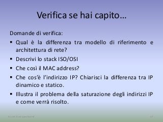 Verifica se hai capito…
Domande di verifica:
 Qual è la differenza tra modello di riferimento e
architettura di rete?
 Descrivi lo stack ISO/OSI
 Che così il MAC address?
 Che cos’è l’indirizzo IP? Chiarisci la differenza tra IP
dinamico e statico.
 Illustra il problema della saturazione degli indirizzi IP
e come verrà risolto.
37A cura di Jacques Bottel
 