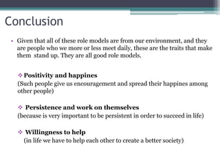 Conclusion
Positivity and happines
(Such people give us encouragement and spread their happines among
other people)
 Persistence and work on themselves
(because is very important to be persistent in order to succeed in life)
 Willingness to help
(in life we have to help each other to create a better society)
• Given that all of these role models are from our environment, and they
are people who we more or less meet daily, these are the traits that make
them stand up. They are all good role models.
 