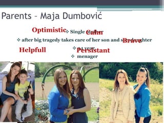 Parents – Maja Dumbović
 Single mother
 after big tragedy takes care of her son and stepdaughter
 34 year,
 menager
CalmOptimistic
Brave
PersistantHelpfull
 