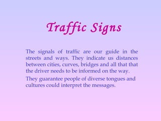 Traffic Signs The signals of traffic are our guide in the streets and ways. They indicate us distances between cities, curves, bridges and all that that the driver needs to be informed on the way. They guarantee people of diverse tongues and cultures could interpret the messages.  