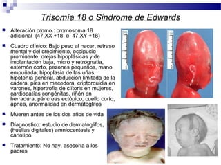 Trisomía 18 o Sindrome de Edwards
 Alteración cromo.: cromosoma 18
adicional (47,XX +18 o 47,XY +18)
 Cuadro clínico: Bajo peso al nacer, retraso
mental y del crecimiento, occipucio
prominente, orejas hipoplásicas y de
implantación baja, micro y retrognatia,
esternón corto, pezones pequeños, mano
empuñada, hipoplasia de las uñas,
hipotonía general, abducción limitada de la
cadera, pies en mecedora, criptorquidia en
varones, hipertrofia de clítoris en mujeres,
cardiopatías congénitas, riñón en
herradura, páncreas ectópico, cuello corto,
apnea, anormalidad en dermatoglifos
 Mueren antes de los dos años de vida
 Diagnostico: estudio de dermatoglifos,
(huellas digitales) amniocentesis y
cariotipo.
 Tratamiento: No hay, asesoría a los
padres
 