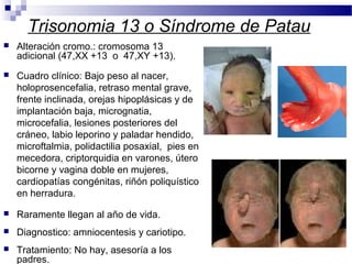 Trisonomia 13 o Síndrome de Patau
 Alteración cromo.: cromosoma 13
adicional (47,XX +13 o 47,XY +13).
 Cuadro clínico: Bajo peso al nacer,
holoprosencefalia, retraso mental grave,
frente inclinada, orejas hipoplásicas y de
implantación baja, micrognatia,
microcefalia, lesiones posteriores del
cráneo, labio leporino y paladar hendido,
microftalmia, polidactilia posaxial, pies en
mecedora, criptorquidia en varones, útero
bicorne y vagina doble en mujeres,
cardiopatías congénitas, riñón poliquístico
en herradura.
 Raramente llegan al año de vida.
 Diagnostico: amniocentesis y cariotipo.
 Tratamiento: No hay, asesoría a los
padres.
 
