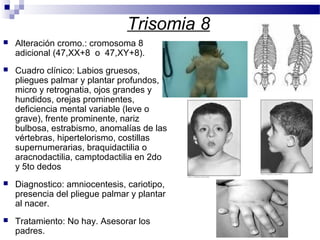 Trisomia 8
 Alteración cromo.: cromosoma 8
adicional (47,XX+8 o 47,XY+8).
 Cuadro clínico: Labios gruesos,
pliegues palmar y plantar profundos,
micro y retrognatia, ojos grandes y
hundidos, orejas prominentes,
deficiencia mental variable (leve o
grave), frente prominente, nariz
bulbosa, estrabismo, anomalías de las
vértebras, hipertelorismo, costillas
supernumerarias, braquidactilia o
aracnodactilia, camptodactilia en 2do
y 5to dedos
 Diagnostico: amniocentesis, cariotipo,
presencia del pliegue palmar y plantar
al nacer.
 Tratamiento: No hay. Asesorar los
padres.
 