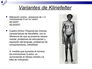 Variantes de Klinefelter
 Alteración cromo.: presencia de + 2
cromosomas X en un varón:
48,XXXY
49,XXXXY.
 Cuadro clínico: Presenta las mismas
características de Klinefelter, con la
diferencia de que se presenta retraso
mental, problemas de articulación y
expresión del lenguaje, problemas de
comportamiento, infertilidad.
A medida que aumenta el número
de cromosomas X extra, va
aumentando el retraso mental y la
falta de virilización.
 