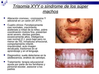 Trisomia XYY o síndrome de los súper
machos
 Alteración cromoso.: cromosoma Y
adicional en un varón (47,XYY).
 Cuadro clínico: Fenotipicamente
casi normales, crecimiento
acelerado a mitad de la niñez, pobre
coordinación motora fina, presentan
acné severo, dientas grandes,
excesivamente altos, inteligencia
casi normal (C.I. poco bajo pero no
menor de 70), inmadurez emocional,
comportamiento infantil,
impulsividad, auto imagen
devaluada, trastornos en el
aprendizaje y en el lenguaje.
 Diagnostico: suele detectarse en la
adolescencia, análisis de cariotipo.
 Tratamiento: terapia educacional
ayuda por parte de los familiares y
personal escolar, asesorar a los
padres
 
