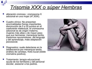 Trisomia XXX o súper Hembras
 alteración cromoso.: cromosoma X
adicional en una mujer (47,XXX).
 Cuadro clínico: No presentan
anormalidades físicas importantes,
disminución de 5 a 20 puntos en el
coeficiente intelectual, el cromosoma
adicional es de origen materno,
mujeres más altas y de mayor peso
que sus hermanas, menarquia tardía,
trastornos neuromotores, del lenguaje
y del aprendizaje, mala adaptación
psicosocial.
 Diagnostico: suele detectarse en la
adolescencia por menarquia tardía,
análisis de cariotipo, frotis bucal (doble
cromatina positiva).
 Tratamiento: terapia educacional,
ayuda de los familiares y del personal
escolar, asesorar a los padres.
 