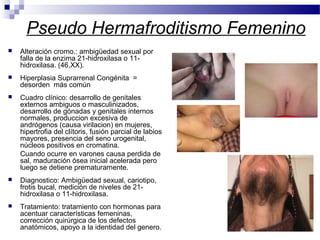 Pseudo Hermafroditismo Femenino
 Alteración cromo.: ambigüedad sexual por
falla de la enzima 21-hidroxilasa o 11-
hidroxilasa. (46,XX).
 Hiperplasia Suprarrenal Congénita =
desorden más común
 Cuadro clínico: desarrollo de genitales
externos ambiguos o masculinizados,
desarrollo de gónadas y genitales internos
normales, produccion excesiva de
andrógenos (causa virilacion) en mujeres,
hipertrofia del clítoris, fusión parcial de labios
mayores, presencia del seno urogenital,
núcleos positivos en cromatina.
Cuando ocurre en varones causa perdida de
sal, maduración ósea inicial acelerada pero
luego se detiene prematuramente.
 Diagnostico: Ambigüedad sexual, cariotipo,
frotis bucal, medición de niveles de 21-
hidroxilasa o 11-hidroxilasa.
 Tratamiento: tratamiento con hormonas para
acentuar características femeninas,
corrección quirúrgica de los defectos
anatómicos, apoyo a la identidad del genero.
 
