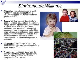 Síndrome de Williams
 Alteración: microdeleccion de la región
7q11.23 = 46,XX,del (7) (q11.23) o
46,XY,del (7) (q11.23). Relacionado con
gen de elastina.
 Cuadro clínico: cara de duendecillo o
gnomo, estatura baja, retraso mental leve,
reflujo, cólicos, hipercalsemia, sensibilidad
al sonido (hiperacustica), voz ronca,
función motora reducida, puente nasal
aplanado, frente pronunciada y alta, filtro
largo, labios prominentes con boca grande
abierta, uñas hipoplásicas, hernias, mal
oclusion dentaria, estenosis aórtica
supravalvular, personalidad impulsiva y
elocuente.
 Diagnostico: Hibridacion in situ, Fish,
Fluorescencia y prueba para comprobar la
hipercalcemia.
 Tratamiento: correccion quirurgica del
problema cardiaco, si hay hipercalcemia
evitar la vit D y el calcio de la dieta,
integracion a la sociedad.
 
